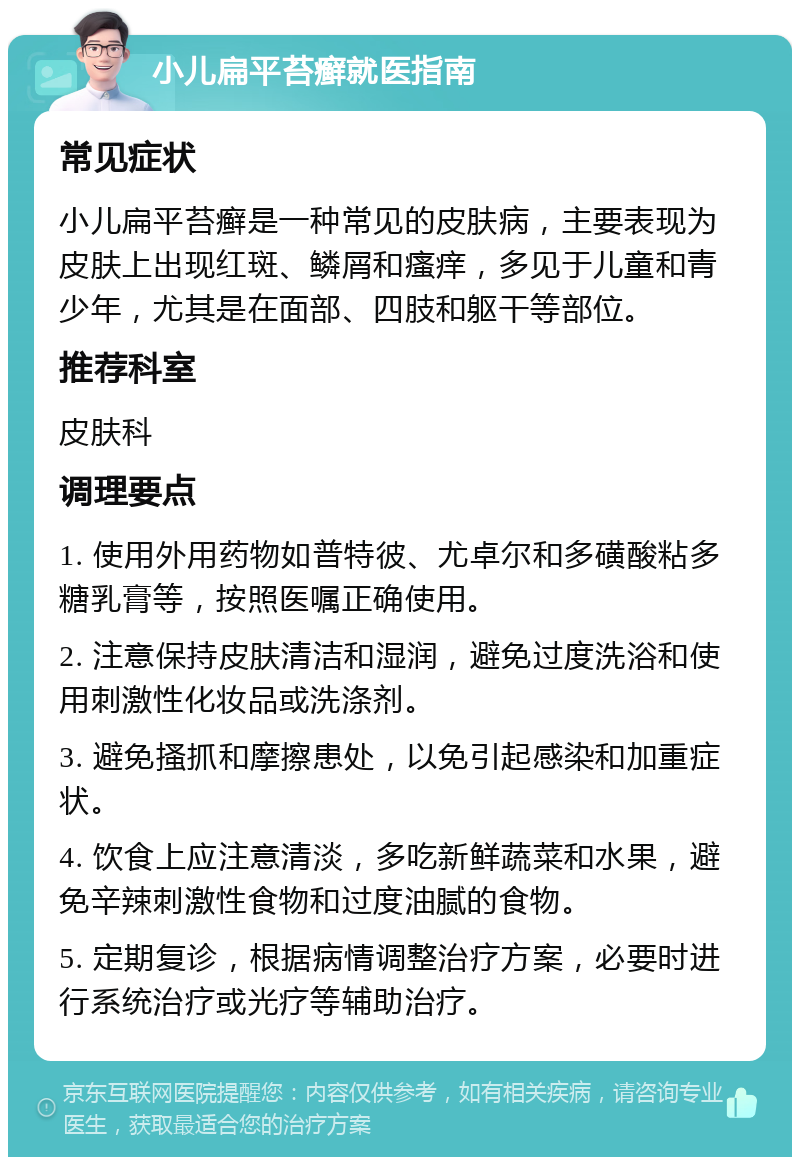 小儿扁平苔癣就医指南 常见症状 小儿扁平苔癣是一种常见的皮肤病，主要表现为皮肤上出现红斑、鳞屑和瘙痒，多见于儿童和青少年，尤其是在面部、四肢和躯干等部位。 推荐科室 皮肤科 调理要点 1. 使用外用药物如普特彼、尤卓尔和多磺酸粘多糖乳膏等，按照医嘱正确使用。 2. 注意保持皮肤清洁和湿润，避免过度洗浴和使用刺激性化妆品或洗涤剂。 3. 避免搔抓和摩擦患处，以免引起感染和加重症状。 4. 饮食上应注意清淡，多吃新鲜蔬菜和水果，避免辛辣刺激性食物和过度油腻的食物。 5. 定期复诊，根据病情调整治疗方案，必要时进行系统治疗或光疗等辅助治疗。