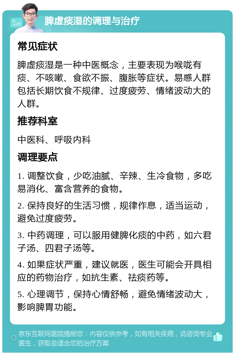 脾虚痰湿的调理与治疗 常见症状 脾虚痰湿是一种中医概念，主要表现为喉咙有痰、不咳嗽、食欲不振、腹胀等症状。易感人群包括长期饮食不规律、过度疲劳、情绪波动大的人群。 推荐科室 中医科、呼吸内科 调理要点 1. 调整饮食，少吃油腻、辛辣、生冷食物，多吃易消化、富含营养的食物。 2. 保持良好的生活习惯，规律作息，适当运动，避免过度疲劳。 3. 中药调理，可以服用健脾化痰的中药，如六君子汤、四君子汤等。 4. 如果症状严重，建议就医，医生可能会开具相应的药物治疗，如抗生素、祛痰药等。 5. 心理调节，保持心情舒畅，避免情绪波动大，影响脾胃功能。