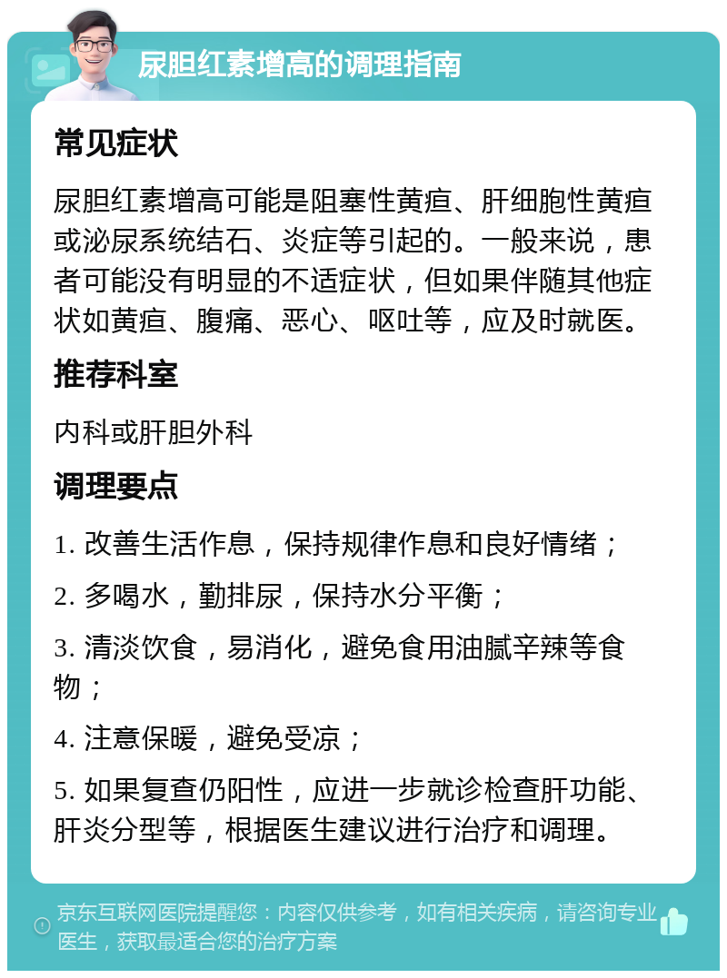 尿胆红素增高的调理指南 常见症状 尿胆红素增高可能是阻塞性黄疸、肝细胞性黄疸或泌尿系统结石、炎症等引起的。一般来说，患者可能没有明显的不适症状，但如果伴随其他症状如黄疸、腹痛、恶心、呕吐等，应及时就医。 推荐科室 内科或肝胆外科 调理要点 1. 改善生活作息，保持规律作息和良好情绪； 2. 多喝水，勤排尿，保持水分平衡； 3. 清淡饮食，易消化，避免食用油腻辛辣等食物； 4. 注意保暖，避免受凉； 5. 如果复查仍阳性，应进一步就诊检查肝功能、肝炎分型等，根据医生建议进行治疗和调理。