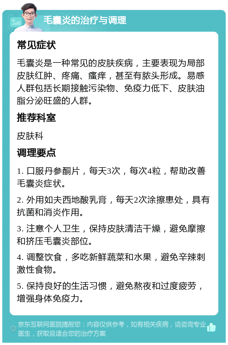 毛囊炎的治疗与调理 常见症状 毛囊炎是一种常见的皮肤疾病，主要表现为局部皮肤红肿、疼痛、瘙痒，甚至有脓头形成。易感人群包括长期接触污染物、免疫力低下、皮肤油脂分泌旺盛的人群。 推荐科室 皮肤科 调理要点 1. 口服丹参酮片，每天3次，每次4粒，帮助改善毛囊炎症状。 2. 外用如夫西地酸乳膏，每天2次涂擦患处，具有抗菌和消炎作用。 3. 注意个人卫生，保持皮肤清洁干燥，避免摩擦和挤压毛囊炎部位。 4. 调整饮食，多吃新鲜蔬菜和水果，避免辛辣刺激性食物。 5. 保持良好的生活习惯，避免熬夜和过度疲劳，增强身体免疫力。