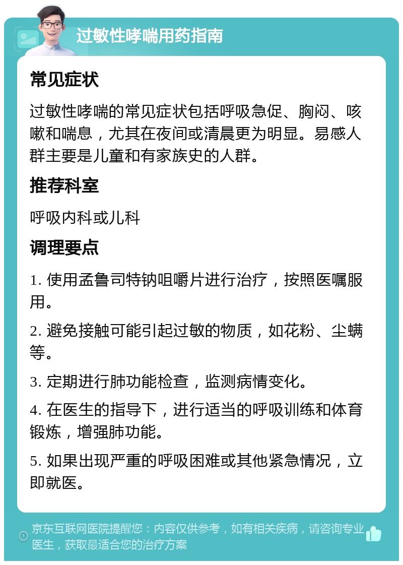 过敏性哮喘用药指南 常见症状 过敏性哮喘的常见症状包括呼吸急促、胸闷、咳嗽和喘息，尤其在夜间或清晨更为明显。易感人群主要是儿童和有家族史的人群。 推荐科室 呼吸内科或儿科 调理要点 1. 使用孟鲁司特钠咀嚼片进行治疗，按照医嘱服用。 2. 避免接触可能引起过敏的物质，如花粉、尘螨等。 3. 定期进行肺功能检查，监测病情变化。 4. 在医生的指导下，进行适当的呼吸训练和体育锻炼，增强肺功能。 5. 如果出现严重的呼吸困难或其他紧急情况，立即就医。