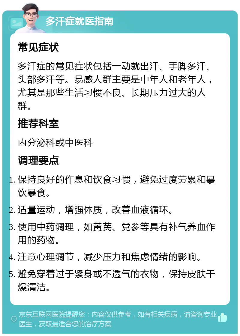 多汗症就医指南 常见症状 多汗症的常见症状包括一动就出汗、手脚多汗、头部多汗等。易感人群主要是中年人和老年人，尤其是那些生活习惯不良、长期压力过大的人群。 推荐科室 内分泌科或中医科 调理要点 保持良好的作息和饮食习惯，避免过度劳累和暴饮暴食。 适量运动，增强体质，改善血液循环。 使用中药调理，如黄芪、党参等具有补气养血作用的药物。 注意心理调节，减少压力和焦虑情绪的影响。 避免穿着过于紧身或不透气的衣物，保持皮肤干燥清洁。