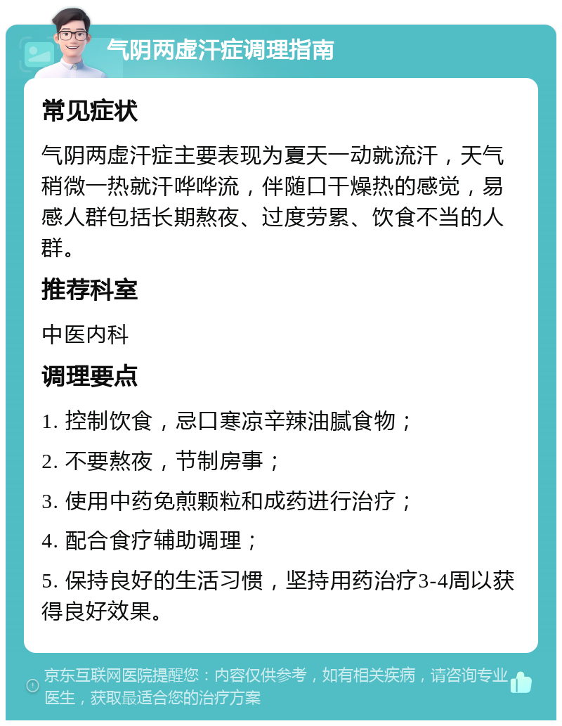 气阴两虚汗症调理指南 常见症状 气阴两虚汗症主要表现为夏天一动就流汗，天气稍微一热就汗哗哗流，伴随口干燥热的感觉，易感人群包括长期熬夜、过度劳累、饮食不当的人群。 推荐科室 中医内科 调理要点 1. 控制饮食，忌口寒凉辛辣油腻食物； 2. 不要熬夜，节制房事； 3. 使用中药免煎颗粒和成药进行治疗； 4. 配合食疗辅助调理； 5. 保持良好的生活习惯，坚持用药治疗3-4周以获得良好效果。