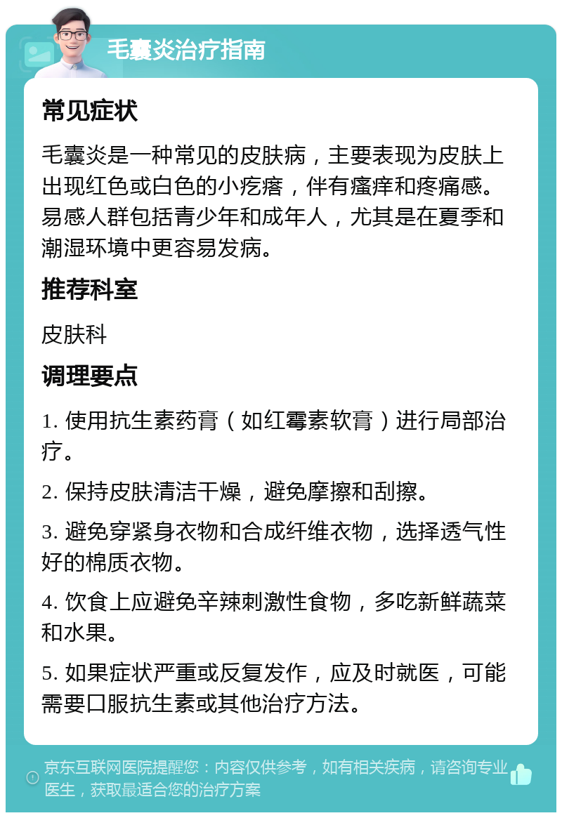 毛囊炎治疗指南 常见症状 毛囊炎是一种常见的皮肤病，主要表现为皮肤上出现红色或白色的小疙瘩，伴有瘙痒和疼痛感。易感人群包括青少年和成年人，尤其是在夏季和潮湿环境中更容易发病。 推荐科室 皮肤科 调理要点 1. 使用抗生素药膏（如红霉素软膏）进行局部治疗。 2. 保持皮肤清洁干燥，避免摩擦和刮擦。 3. 避免穿紧身衣物和合成纤维衣物，选择透气性好的棉质衣物。 4. 饮食上应避免辛辣刺激性食物，多吃新鲜蔬菜和水果。 5. 如果症状严重或反复发作，应及时就医，可能需要口服抗生素或其他治疗方法。