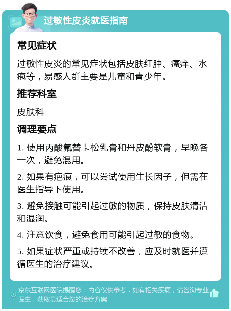 过敏性皮炎就医指南 常见症状 过敏性皮炎的常见症状包括皮肤红肿、瘙痒、水疱等，易感人群主要是儿童和青少年。 推荐科室 皮肤科 调理要点 1. 使用丙酸氟替卡松乳膏和丹皮酚软膏，早晚各一次，避免混用。 2. 如果有疤痕，可以尝试使用生长因子，但需在医生指导下使用。 3. 避免接触可能引起过敏的物质，保持皮肤清洁和湿润。 4. 注意饮食，避免食用可能引起过敏的食物。 5. 如果症状严重或持续不改善，应及时就医并遵循医生的治疗建议。