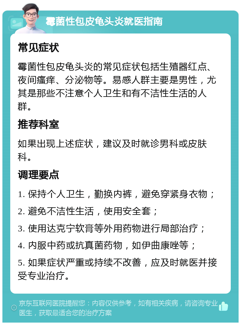 霉菌性包皮龟头炎就医指南 常见症状 霉菌性包皮龟头炎的常见症状包括生殖器红点、夜间瘙痒、分泌物等。易感人群主要是男性，尤其是那些不注意个人卫生和有不洁性生活的人群。 推荐科室 如果出现上述症状，建议及时就诊男科或皮肤科。 调理要点 1. 保持个人卫生，勤换内裤，避免穿紧身衣物； 2. 避免不洁性生活，使用安全套； 3. 使用达克宁软膏等外用药物进行局部治疗； 4. 内服中药或抗真菌药物，如伊曲康唑等； 5. 如果症状严重或持续不改善，应及时就医并接受专业治疗。