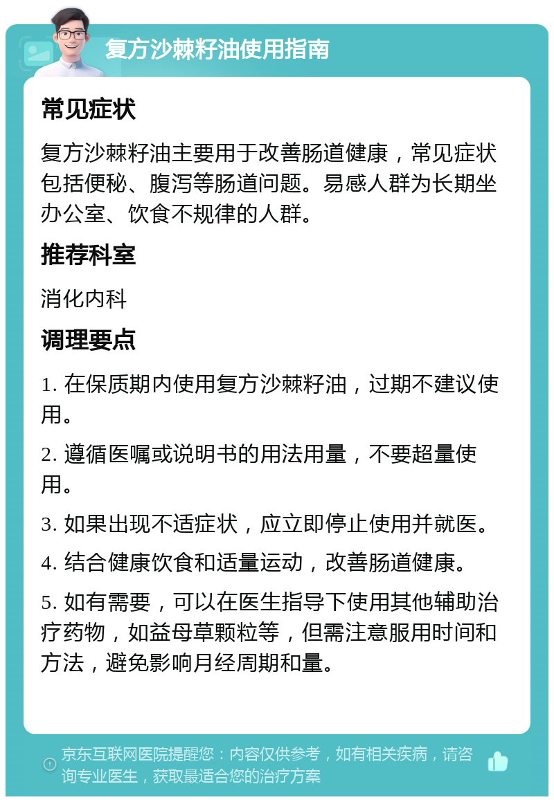 复方沙棘籽油使用指南 常见症状 复方沙棘籽油主要用于改善肠道健康，常见症状包括便秘、腹泻等肠道问题。易感人群为长期坐办公室、饮食不规律的人群。 推荐科室 消化内科 调理要点 1. 在保质期内使用复方沙棘籽油，过期不建议使用。 2. 遵循医嘱或说明书的用法用量，不要超量使用。 3. 如果出现不适症状，应立即停止使用并就医。 4. 结合健康饮食和适量运动，改善肠道健康。 5. 如有需要，可以在医生指导下使用其他辅助治疗药物，如益母草颗粒等，但需注意服用时间和方法，避免影响月经周期和量。