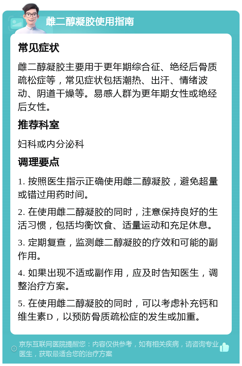 雌二醇凝胶使用指南 常见症状 雌二醇凝胶主要用于更年期综合征、绝经后骨质疏松症等，常见症状包括潮热、出汗、情绪波动、阴道干燥等。易感人群为更年期女性或绝经后女性。 推荐科室 妇科或内分泌科 调理要点 1. 按照医生指示正确使用雌二醇凝胶，避免超量或错过用药时间。 2. 在使用雌二醇凝胶的同时，注意保持良好的生活习惯，包括均衡饮食、适量运动和充足休息。 3. 定期复查，监测雌二醇凝胶的疗效和可能的副作用。 4. 如果出现不适或副作用，应及时告知医生，调整治疗方案。 5. 在使用雌二醇凝胶的同时，可以考虑补充钙和维生素D，以预防骨质疏松症的发生或加重。