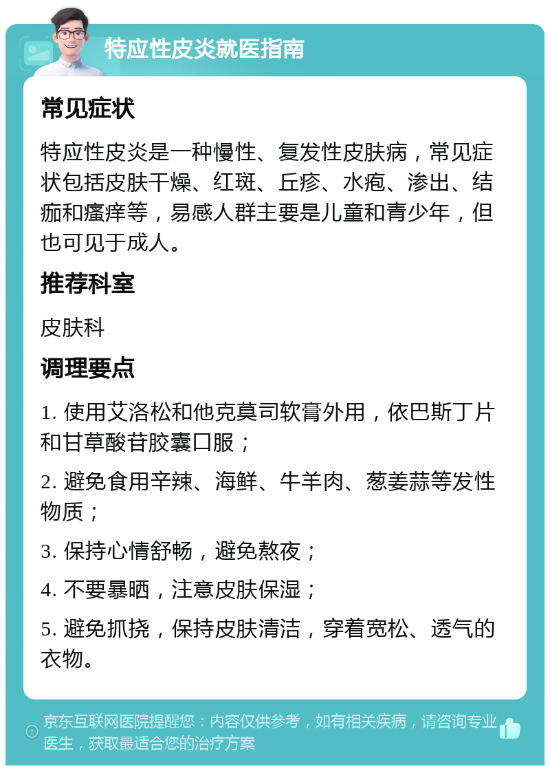 特应性皮炎就医指南 常见症状 特应性皮炎是一种慢性、复发性皮肤病，常见症状包括皮肤干燥、红斑、丘疹、水疱、渗出、结痂和瘙痒等，易感人群主要是儿童和青少年，但也可见于成人。 推荐科室 皮肤科 调理要点 1. 使用艾洛松和他克莫司软膏外用，依巴斯丁片和甘草酸苷胶囊口服； 2. 避免食用辛辣、海鲜、牛羊肉、葱姜蒜等发性物质； 3. 保持心情舒畅，避免熬夜； 4. 不要暴晒，注意皮肤保湿； 5. 避免抓挠，保持皮肤清洁，穿着宽松、透气的衣物。