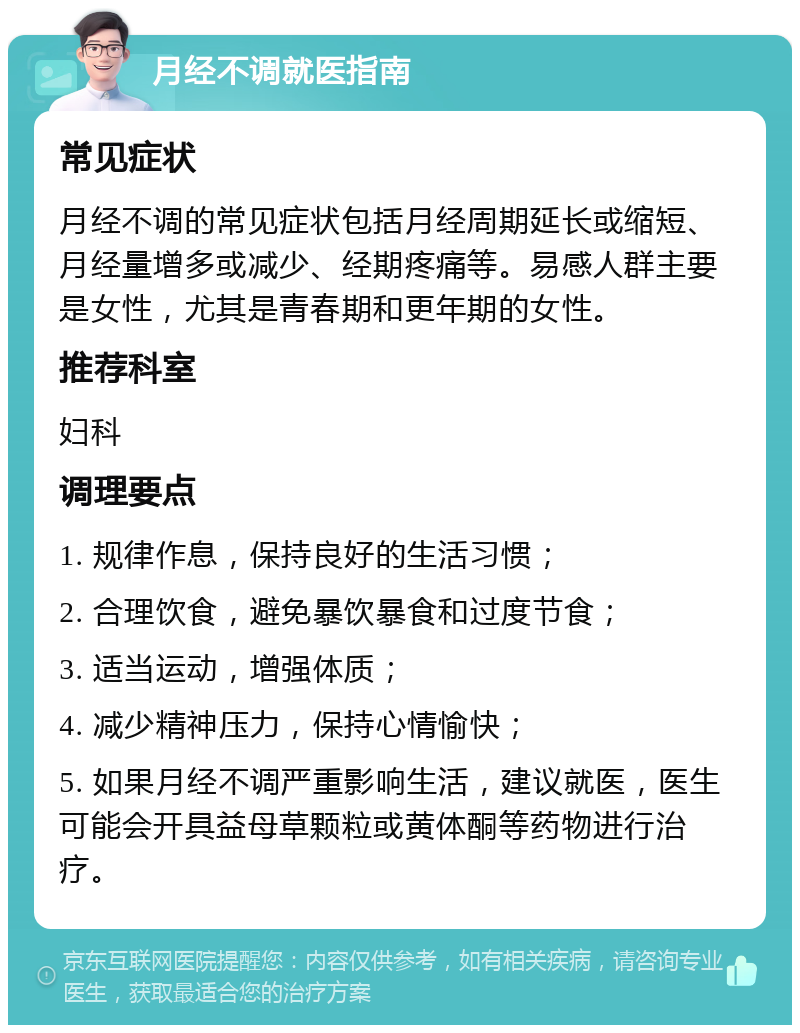 月经不调就医指南 常见症状 月经不调的常见症状包括月经周期延长或缩短、月经量增多或减少、经期疼痛等。易感人群主要是女性，尤其是青春期和更年期的女性。 推荐科室 妇科 调理要点 1. 规律作息，保持良好的生活习惯； 2. 合理饮食，避免暴饮暴食和过度节食； 3. 适当运动，增强体质； 4. 减少精神压力，保持心情愉快； 5. 如果月经不调严重影响生活，建议就医，医生可能会开具益母草颗粒或黄体酮等药物进行治疗。