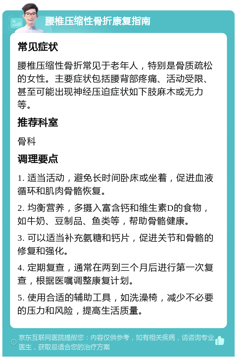 腰椎压缩性骨折康复指南 常见症状 腰椎压缩性骨折常见于老年人，特别是骨质疏松的女性。主要症状包括腰背部疼痛、活动受限、甚至可能出现神经压迫症状如下肢麻木或无力等。 推荐科室 骨科 调理要点 1. 适当活动，避免长时间卧床或坐着，促进血液循环和肌肉骨骼恢复。 2. 均衡营养，多摄入富含钙和维生素D的食物，如牛奶、豆制品、鱼类等，帮助骨骼健康。 3. 可以适当补充氨糖和钙片，促进关节和骨骼的修复和强化。 4. 定期复查，通常在两到三个月后进行第一次复查，根据医嘱调整康复计划。 5. 使用合适的辅助工具，如洗澡椅，减少不必要的压力和风险，提高生活质量。