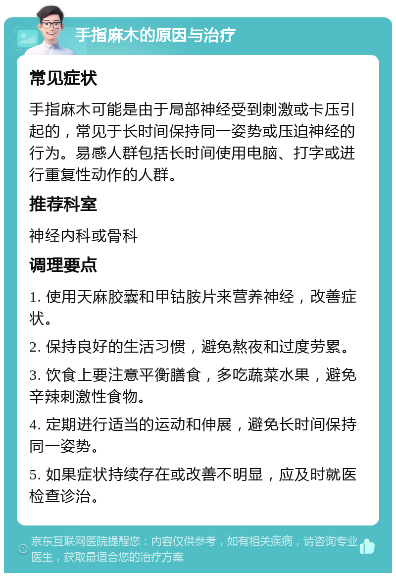 手指麻木的原因与治疗 常见症状 手指麻木可能是由于局部神经受到刺激或卡压引起的，常见于长时间保持同一姿势或压迫神经的行为。易感人群包括长时间使用电脑、打字或进行重复性动作的人群。 推荐科室 神经内科或骨科 调理要点 1. 使用天麻胶囊和甲钴胺片来营养神经，改善症状。 2. 保持良好的生活习惯，避免熬夜和过度劳累。 3. 饮食上要注意平衡膳食，多吃蔬菜水果，避免辛辣刺激性食物。 4. 定期进行适当的运动和伸展，避免长时间保持同一姿势。 5. 如果症状持续存在或改善不明显，应及时就医检查诊治。