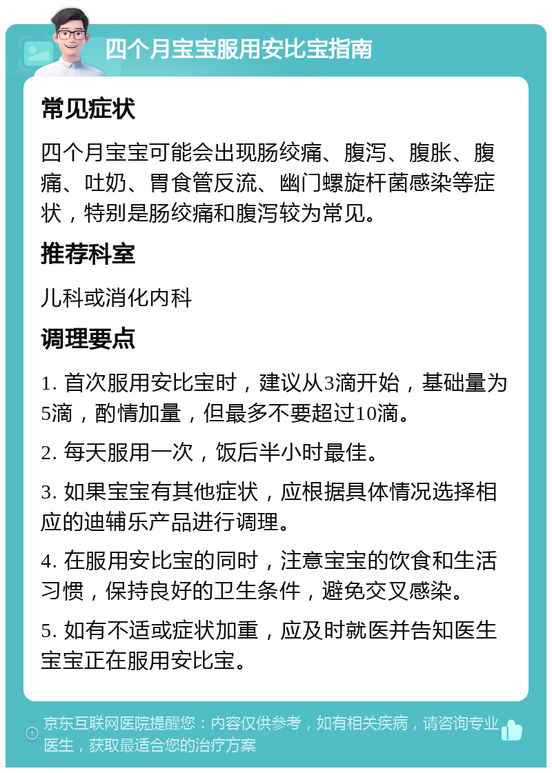 四个月宝宝服用安比宝指南 常见症状 四个月宝宝可能会出现肠绞痛、腹泻、腹胀、腹痛、吐奶、胃食管反流、幽门螺旋杆菌感染等症状，特别是肠绞痛和腹泻较为常见。 推荐科室 儿科或消化内科 调理要点 1. 首次服用安比宝时，建议从3滴开始，基础量为5滴，酌情加量，但最多不要超过10滴。 2. 每天服用一次，饭后半小时最佳。 3. 如果宝宝有其他症状，应根据具体情况选择相应的迪辅乐产品进行调理。 4. 在服用安比宝的同时，注意宝宝的饮食和生活习惯，保持良好的卫生条件，避免交叉感染。 5. 如有不适或症状加重，应及时就医并告知医生宝宝正在服用安比宝。