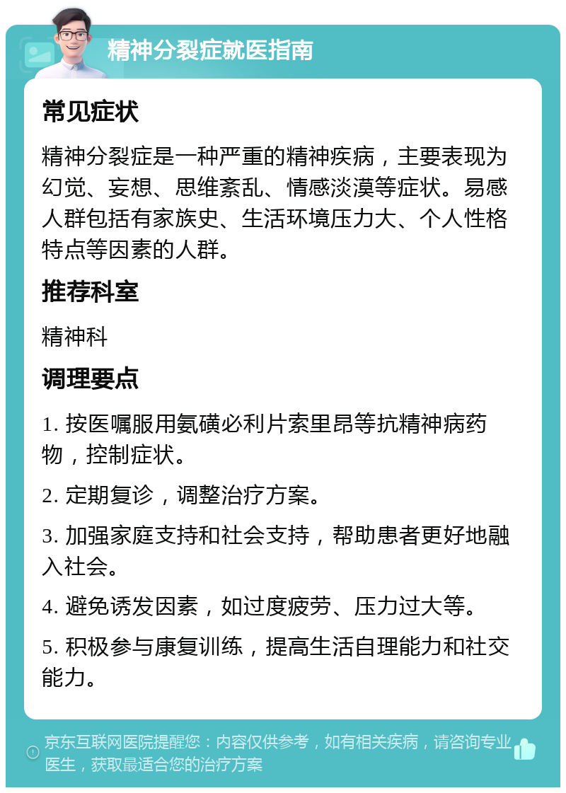 精神分裂症就医指南 常见症状 精神分裂症是一种严重的精神疾病，主要表现为幻觉、妄想、思维紊乱、情感淡漠等症状。易感人群包括有家族史、生活环境压力大、个人性格特点等因素的人群。 推荐科室 精神科 调理要点 1. 按医嘱服用氨磺必利片索里昂等抗精神病药物，控制症状。 2. 定期复诊，调整治疗方案。 3. 加强家庭支持和社会支持，帮助患者更好地融入社会。 4. 避免诱发因素，如过度疲劳、压力过大等。 5. 积极参与康复训练，提高生活自理能力和社交能力。