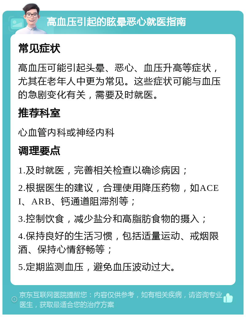 高血压引起的眩晕恶心就医指南 常见症状 高血压可能引起头晕、恶心、血压升高等症状，尤其在老年人中更为常见。这些症状可能与血压的急剧变化有关，需要及时就医。 推荐科室 心血管内科或神经内科 调理要点 1.及时就医，完善相关检查以确诊病因； 2.根据医生的建议，合理使用降压药物，如ACEI、ARB、钙通道阻滞剂等； 3.控制饮食，减少盐分和高脂肪食物的摄入； 4.保持良好的生活习惯，包括适量运动、戒烟限酒、保持心情舒畅等； 5.定期监测血压，避免血压波动过大。