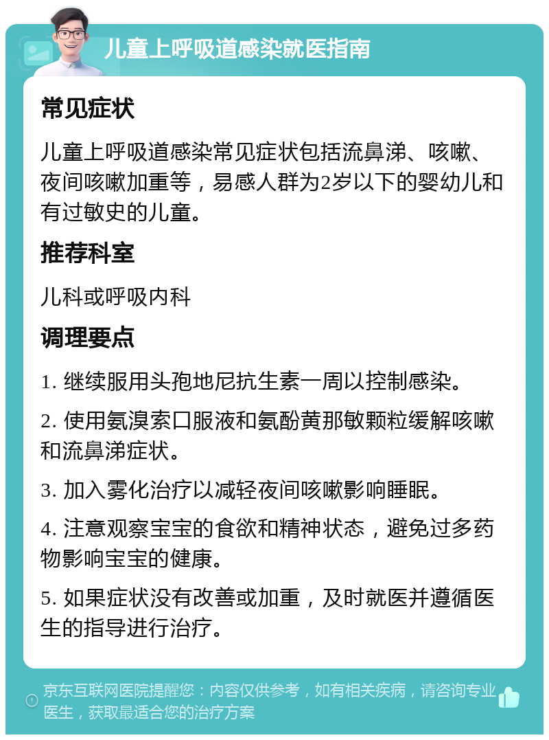 儿童上呼吸道感染就医指南 常见症状 儿童上呼吸道感染常见症状包括流鼻涕、咳嗽、夜间咳嗽加重等，易感人群为2岁以下的婴幼儿和有过敏史的儿童。 推荐科室 儿科或呼吸内科 调理要点 1. 继续服用头孢地尼抗生素一周以控制感染。 2. 使用氨溴索口服液和氨酚黄那敏颗粒缓解咳嗽和流鼻涕症状。 3. 加入雾化治疗以减轻夜间咳嗽影响睡眠。 4. 注意观察宝宝的食欲和精神状态，避免过多药物影响宝宝的健康。 5. 如果症状没有改善或加重，及时就医并遵循医生的指导进行治疗。