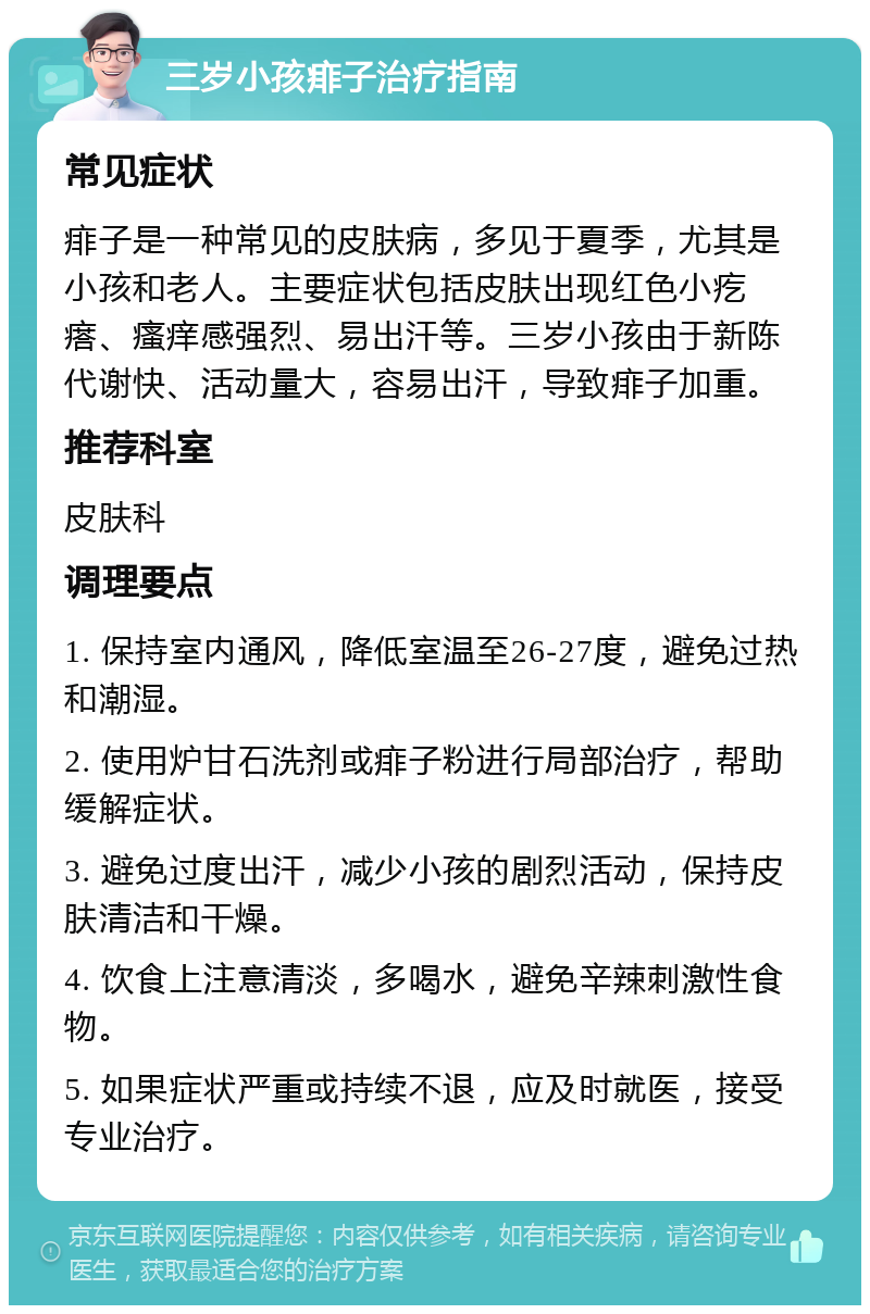 三岁小孩痱子治疗指南 常见症状 痱子是一种常见的皮肤病，多见于夏季，尤其是小孩和老人。主要症状包括皮肤出现红色小疙瘩、瘙痒感强烈、易出汗等。三岁小孩由于新陈代谢快、活动量大，容易出汗，导致痱子加重。 推荐科室 皮肤科 调理要点 1. 保持室内通风，降低室温至26-27度，避免过热和潮湿。 2. 使用炉甘石洗剂或痱子粉进行局部治疗，帮助缓解症状。 3. 避免过度出汗，减少小孩的剧烈活动，保持皮肤清洁和干燥。 4. 饮食上注意清淡，多喝水，避免辛辣刺激性食物。 5. 如果症状严重或持续不退，应及时就医，接受专业治疗。