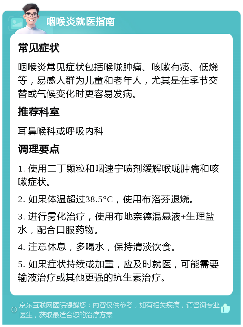 咽喉炎就医指南 常见症状 咽喉炎常见症状包括喉咙肿痛、咳嗽有痰、低烧等，易感人群为儿童和老年人，尤其是在季节交替或气候变化时更容易发病。 推荐科室 耳鼻喉科或呼吸内科 调理要点 1. 使用二丁颗粒和咽速宁喷剂缓解喉咙肿痛和咳嗽症状。 2. 如果体温超过38.5°C，使用布洛芬退烧。 3. 进行雾化治疗，使用布地奈德混悬液+生理盐水，配合口服药物。 4. 注意休息，多喝水，保持清淡饮食。 5. 如果症状持续或加重，应及时就医，可能需要输液治疗或其他更强的抗生素治疗。