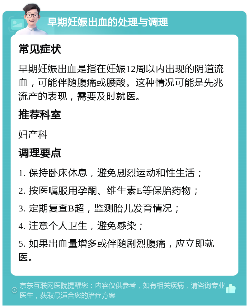 早期妊娠出血的处理与调理 常见症状 早期妊娠出血是指在妊娠12周以内出现的阴道流血，可能伴随腹痛或腰酸。这种情况可能是先兆流产的表现，需要及时就医。 推荐科室 妇产科 调理要点 1. 保持卧床休息，避免剧烈运动和性生活； 2. 按医嘱服用孕酮、维生素E等保胎药物； 3. 定期复查B超，监测胎儿发育情况； 4. 注意个人卫生，避免感染； 5. 如果出血量增多或伴随剧烈腹痛，应立即就医。