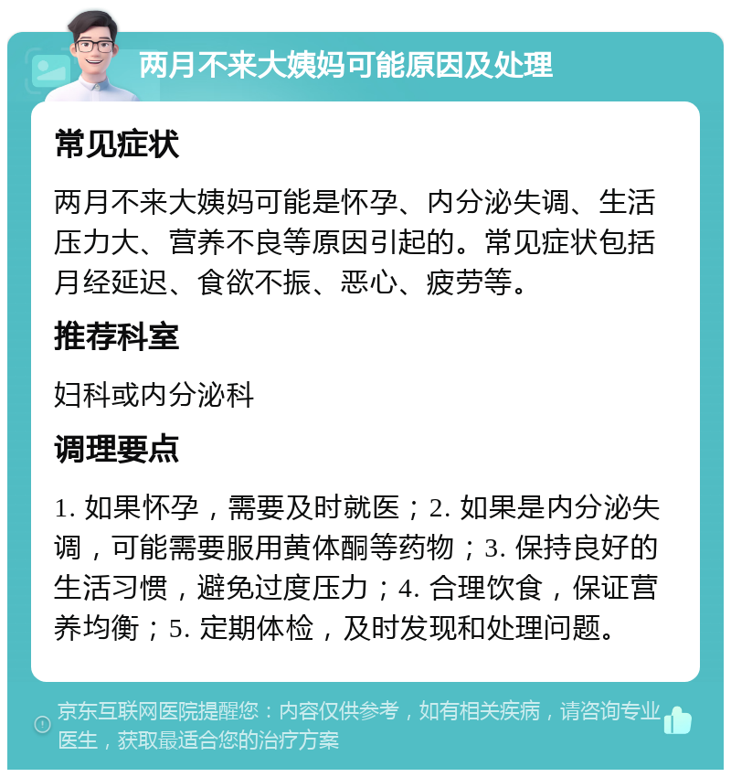 两月不来大姨妈可能原因及处理 常见症状 两月不来大姨妈可能是怀孕、内分泌失调、生活压力大、营养不良等原因引起的。常见症状包括月经延迟、食欲不振、恶心、疲劳等。 推荐科室 妇科或内分泌科 调理要点 1. 如果怀孕，需要及时就医；2. 如果是内分泌失调，可能需要服用黄体酮等药物；3. 保持良好的生活习惯，避免过度压力；4. 合理饮食，保证营养均衡；5. 定期体检，及时发现和处理问题。