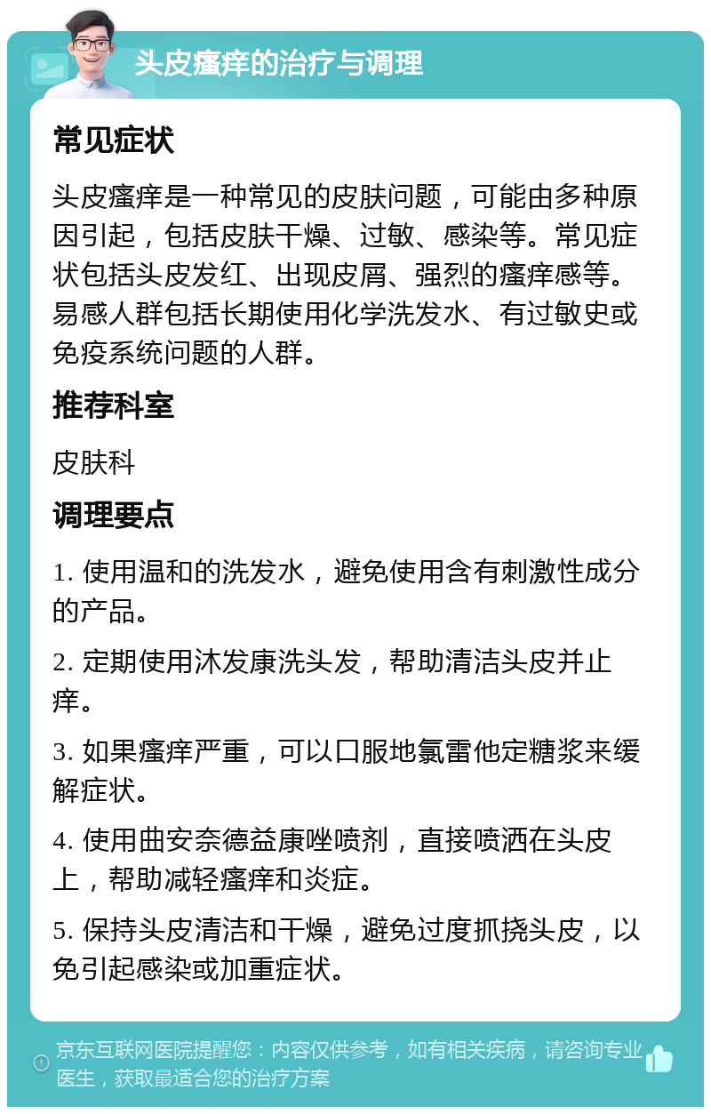 头皮瘙痒的治疗与调理 常见症状 头皮瘙痒是一种常见的皮肤问题，可能由多种原因引起，包括皮肤干燥、过敏、感染等。常见症状包括头皮发红、出现皮屑、强烈的瘙痒感等。易感人群包括长期使用化学洗发水、有过敏史或免疫系统问题的人群。 推荐科室 皮肤科 调理要点 1. 使用温和的洗发水，避免使用含有刺激性成分的产品。 2. 定期使用沐发康洗头发，帮助清洁头皮并止痒。 3. 如果瘙痒严重，可以口服地氯雷他定糖浆来缓解症状。 4. 使用曲安奈德益康唑喷剂，直接喷洒在头皮上，帮助减轻瘙痒和炎症。 5. 保持头皮清洁和干燥，避免过度抓挠头皮，以免引起感染或加重症状。