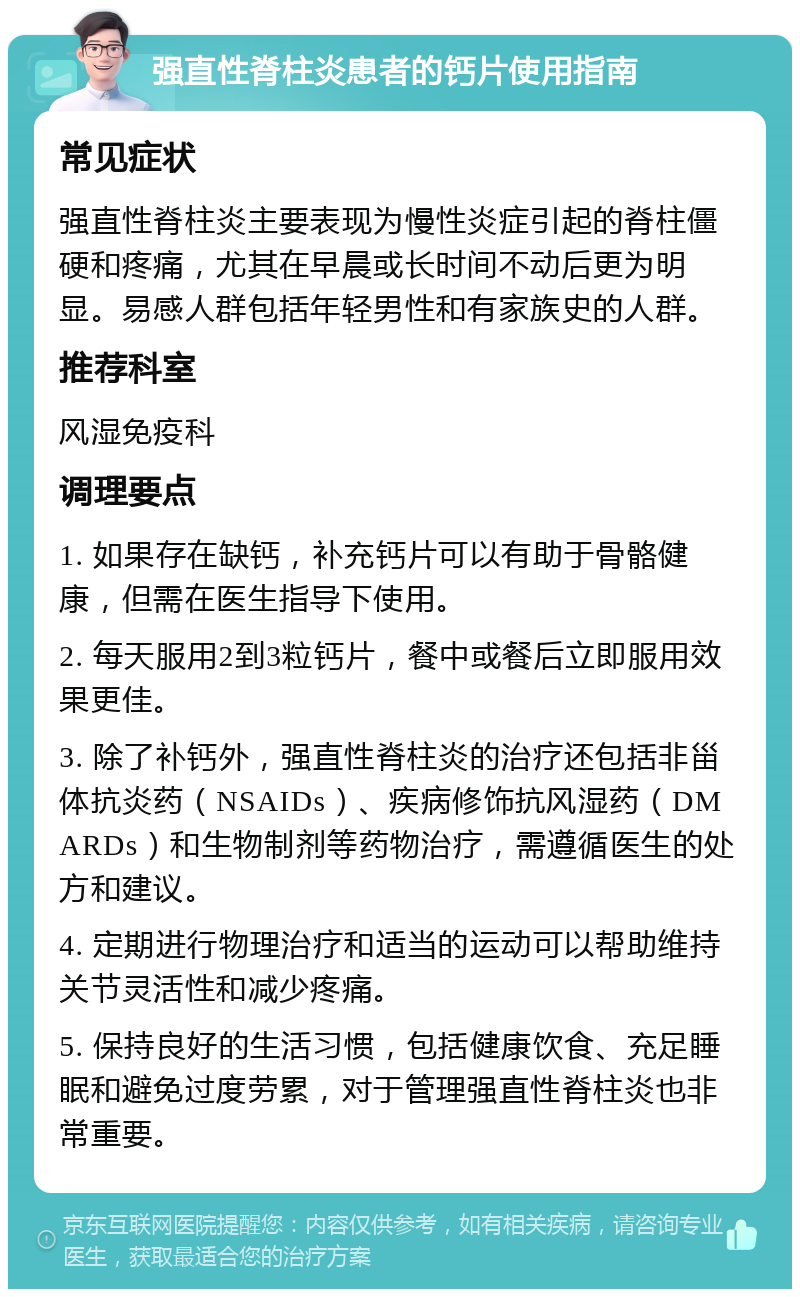 强直性脊柱炎患者的钙片使用指南 常见症状 强直性脊柱炎主要表现为慢性炎症引起的脊柱僵硬和疼痛，尤其在早晨或长时间不动后更为明显。易感人群包括年轻男性和有家族史的人群。 推荐科室 风湿免疫科 调理要点 1. 如果存在缺钙，补充钙片可以有助于骨骼健康，但需在医生指导下使用。 2. 每天服用2到3粒钙片，餐中或餐后立即服用效果更佳。 3. 除了补钙外，强直性脊柱炎的治疗还包括非甾体抗炎药（NSAIDs）、疾病修饰抗风湿药（DMARDs）和生物制剂等药物治疗，需遵循医生的处方和建议。 4. 定期进行物理治疗和适当的运动可以帮助维持关节灵活性和减少疼痛。 5. 保持良好的生活习惯，包括健康饮食、充足睡眠和避免过度劳累，对于管理强直性脊柱炎也非常重要。