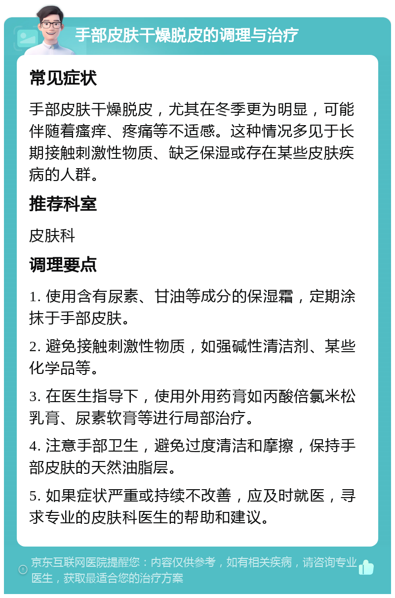 手部皮肤干燥脱皮的调理与治疗 常见症状 手部皮肤干燥脱皮，尤其在冬季更为明显，可能伴随着瘙痒、疼痛等不适感。这种情况多见于长期接触刺激性物质、缺乏保湿或存在某些皮肤疾病的人群。 推荐科室 皮肤科 调理要点 1. 使用含有尿素、甘油等成分的保湿霜，定期涂抹于手部皮肤。 2. 避免接触刺激性物质，如强碱性清洁剂、某些化学品等。 3. 在医生指导下，使用外用药膏如丙酸倍氯米松乳膏、尿素软膏等进行局部治疗。 4. 注意手部卫生，避免过度清洁和摩擦，保持手部皮肤的天然油脂层。 5. 如果症状严重或持续不改善，应及时就医，寻求专业的皮肤科医生的帮助和建议。