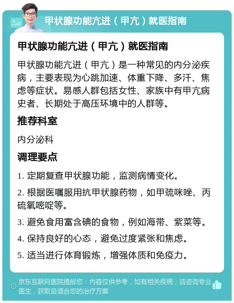 甲状腺功能亢进（甲亢）就医指南 甲状腺功能亢进（甲亢）就医指南 甲状腺功能亢进（甲亢）是一种常见的内分泌疾病，主要表现为心跳加速、体重下降、多汗、焦虑等症状。易感人群包括女性、家族中有甲亢病史者、长期处于高压环境中的人群等。 推荐科室 内分泌科 调理要点 1. 定期复查甲状腺功能，监测病情变化。 2. 根据医嘱服用抗甲状腺药物，如甲巯咪唑、丙硫氧嘧啶等。 3. 避免食用富含碘的食物，例如海带、紫菜等。 4. 保持良好的心态，避免过度紧张和焦虑。 5. 适当进行体育锻炼，增强体质和免疫力。