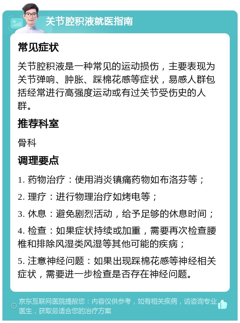 关节腔积液就医指南 常见症状 关节腔积液是一种常见的运动损伤，主要表现为关节弹响、肿胀、踩棉花感等症状，易感人群包括经常进行高强度运动或有过关节受伤史的人群。 推荐科室 骨科 调理要点 1. 药物治疗：使用消炎镇痛药物如布洛芬等； 2. 理疗：进行物理治疗如烤电等； 3. 休息：避免剧烈活动，给予足够的休息时间； 4. 检查：如果症状持续或加重，需要再次检查腰椎和排除风湿类风湿等其他可能的疾病； 5. 注意神经问题：如果出现踩棉花感等神经相关症状，需要进一步检查是否存在神经问题。