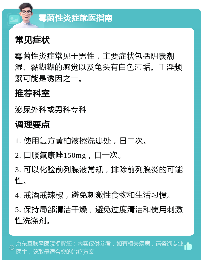 霉菌性炎症就医指南 常见症状 霉菌性炎症常见于男性，主要症状包括阴囊潮湿、黏糊糊的感觉以及龟头有白色污垢。手淫频繁可能是诱因之一。 推荐科室 泌尿外科或男科专科 调理要点 1. 使用复方黄柏液擦洗患处，日二次。 2. 口服氟康唑150mg，日一次。 3. 可以化验前列腺液常规，排除前列腺炎的可能性。 4. 戒酒戒辣椒，避免刺激性食物和生活习惯。 5. 保持局部清洁干燥，避免过度清洁和使用刺激性洗涤剂。