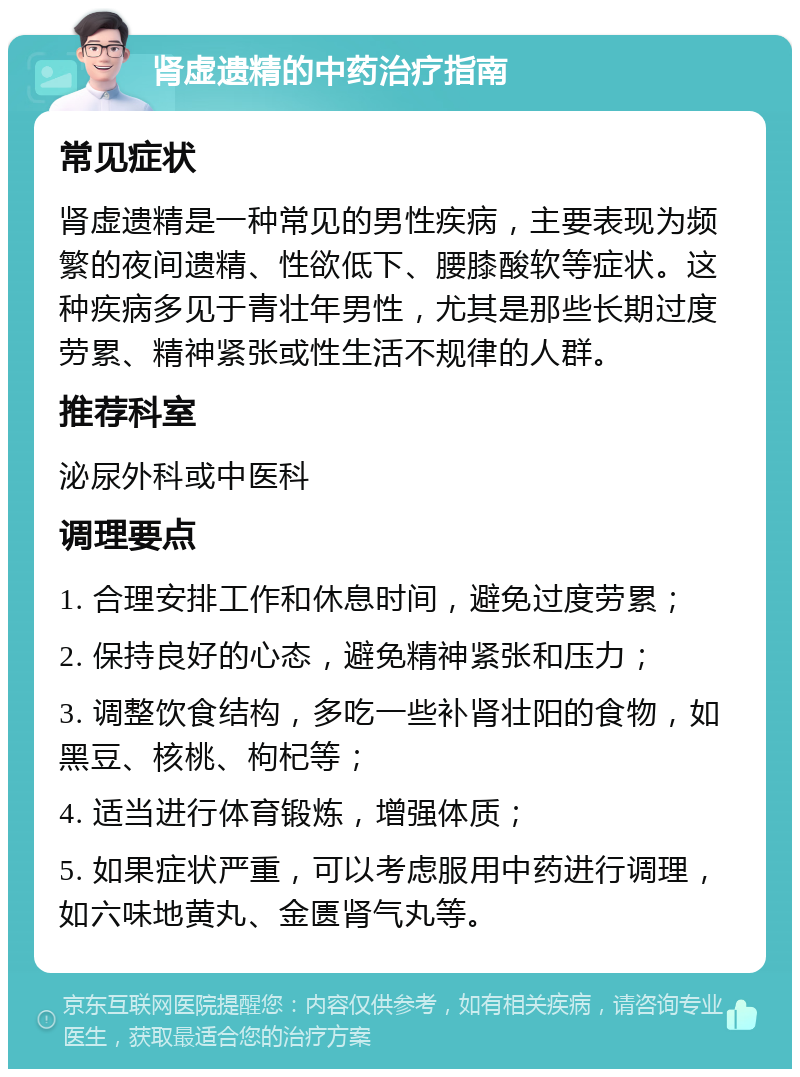 肾虚遗精的中药治疗指南 常见症状 肾虚遗精是一种常见的男性疾病，主要表现为频繁的夜间遗精、性欲低下、腰膝酸软等症状。这种疾病多见于青壮年男性，尤其是那些长期过度劳累、精神紧张或性生活不规律的人群。 推荐科室 泌尿外科或中医科 调理要点 1. 合理安排工作和休息时间，避免过度劳累； 2. 保持良好的心态，避免精神紧张和压力； 3. 调整饮食结构，多吃一些补肾壮阳的食物，如黑豆、核桃、枸杞等； 4. 适当进行体育锻炼，增强体质； 5. 如果症状严重，可以考虑服用中药进行调理，如六味地黄丸、金匮肾气丸等。