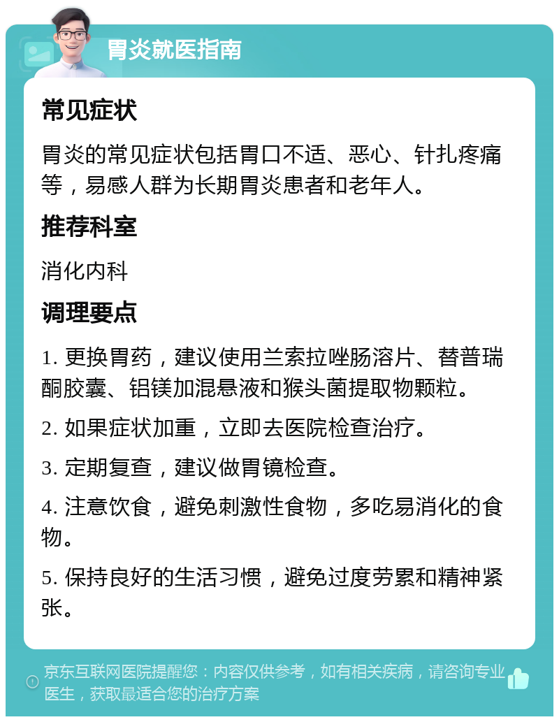 胃炎就医指南 常见症状 胃炎的常见症状包括胃口不适、恶心、针扎疼痛等，易感人群为长期胃炎患者和老年人。 推荐科室 消化内科 调理要点 1. 更换胃药，建议使用兰索拉唑肠溶片、替普瑞酮胶囊、铝镁加混悬液和猴头菌提取物颗粒。 2. 如果症状加重，立即去医院检查治疗。 3. 定期复查，建议做胃镜检查。 4. 注意饮食，避免刺激性食物，多吃易消化的食物。 5. 保持良好的生活习惯，避免过度劳累和精神紧张。