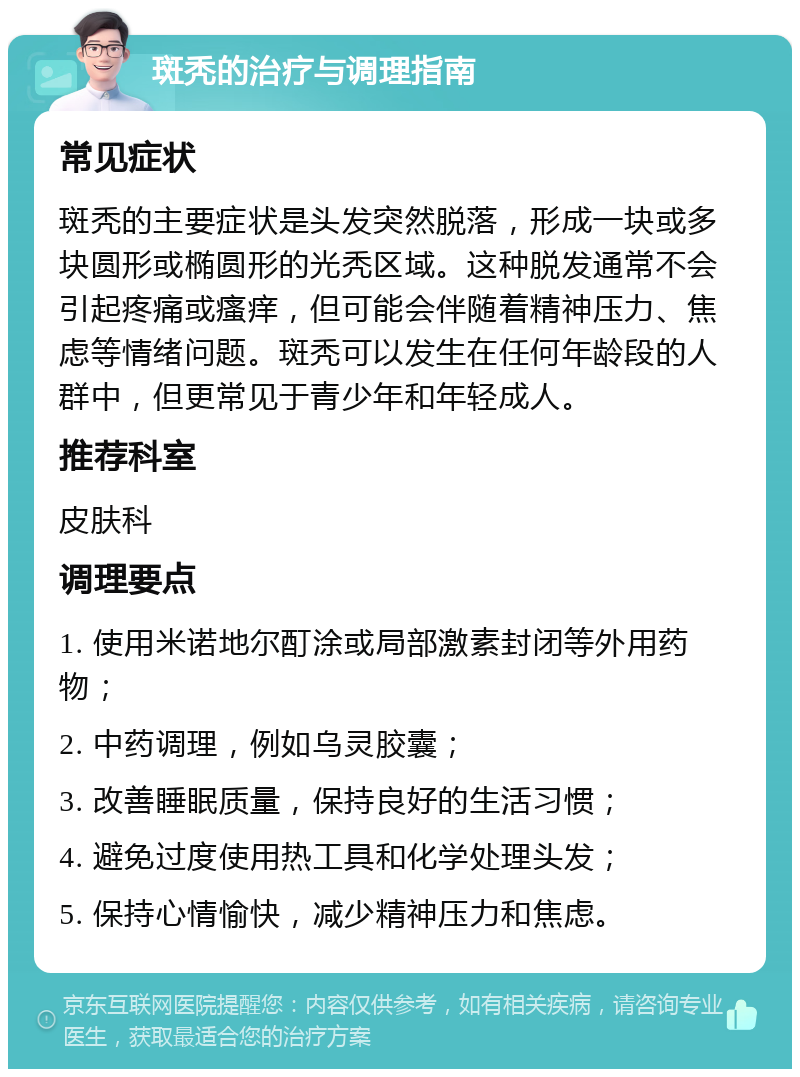 斑秃的治疗与调理指南 常见症状 斑秃的主要症状是头发突然脱落，形成一块或多块圆形或椭圆形的光秃区域。这种脱发通常不会引起疼痛或瘙痒，但可能会伴随着精神压力、焦虑等情绪问题。斑秃可以发生在任何年龄段的人群中，但更常见于青少年和年轻成人。 推荐科室 皮肤科 调理要点 1. 使用米诺地尔酊涂或局部激素封闭等外用药物； 2. 中药调理，例如乌灵胶囊； 3. 改善睡眠质量，保持良好的生活习惯； 4. 避免过度使用热工具和化学处理头发； 5. 保持心情愉快，减少精神压力和焦虑。