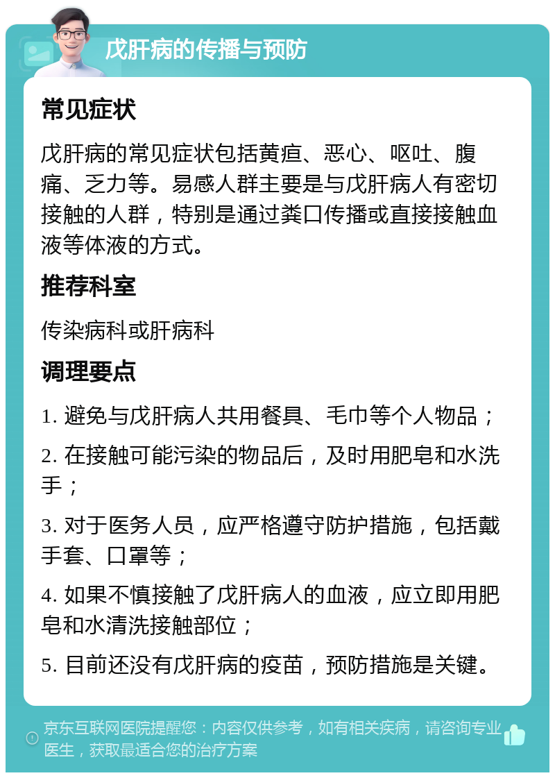 戊肝病的传播与预防 常见症状 戊肝病的常见症状包括黄疸、恶心、呕吐、腹痛、乏力等。易感人群主要是与戊肝病人有密切接触的人群，特别是通过粪口传播或直接接触血液等体液的方式。 推荐科室 传染病科或肝病科 调理要点 1. 避免与戊肝病人共用餐具、毛巾等个人物品； 2. 在接触可能污染的物品后，及时用肥皂和水洗手； 3. 对于医务人员，应严格遵守防护措施，包括戴手套、口罩等； 4. 如果不慎接触了戊肝病人的血液，应立即用肥皂和水清洗接触部位； 5. 目前还没有戊肝病的疫苗，预防措施是关键。