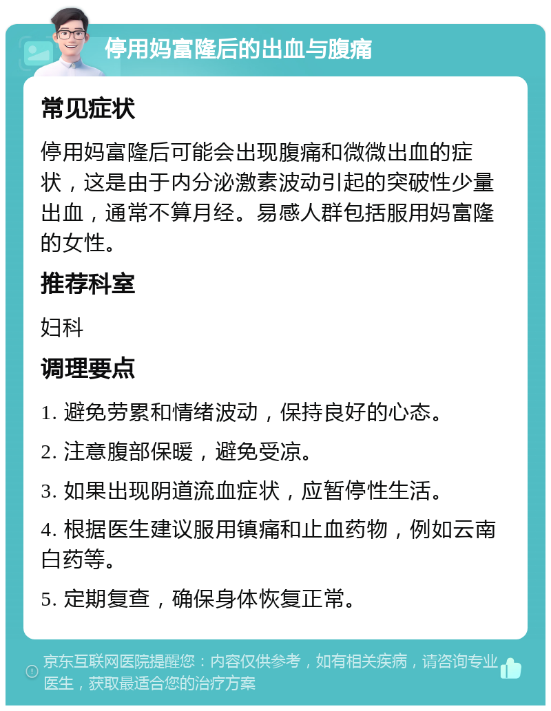 停用妈富隆后的出血与腹痛 常见症状 停用妈富隆后可能会出现腹痛和微微出血的症状，这是由于内分泌激素波动引起的突破性少量出血，通常不算月经。易感人群包括服用妈富隆的女性。 推荐科室 妇科 调理要点 1. 避免劳累和情绪波动，保持良好的心态。 2. 注意腹部保暖，避免受凉。 3. 如果出现阴道流血症状，应暂停性生活。 4. 根据医生建议服用镇痛和止血药物，例如云南白药等。 5. 定期复查，确保身体恢复正常。