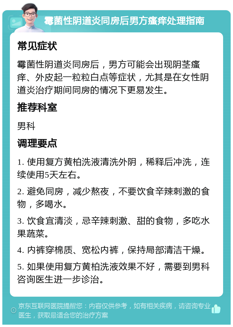 霉菌性阴道炎同房后男方瘙痒处理指南 常见症状 霉菌性阴道炎同房后，男方可能会出现阴茎瘙痒、外皮起一粒粒白点等症状，尤其是在女性阴道炎治疗期间同房的情况下更易发生。 推荐科室 男科 调理要点 1. 使用复方黄柏洗液清洗外阴，稀释后冲洗，连续使用5天左右。 2. 避免同房，减少熬夜，不要饮食辛辣刺激的食物，多喝水。 3. 饮食宜清淡，忌辛辣刺激、甜的食物，多吃水果蔬菜。 4. 内裤穿棉质、宽松内裤，保持局部清洁干燥。 5. 如果使用复方黄柏洗液效果不好，需要到男科咨询医生进一步诊治。