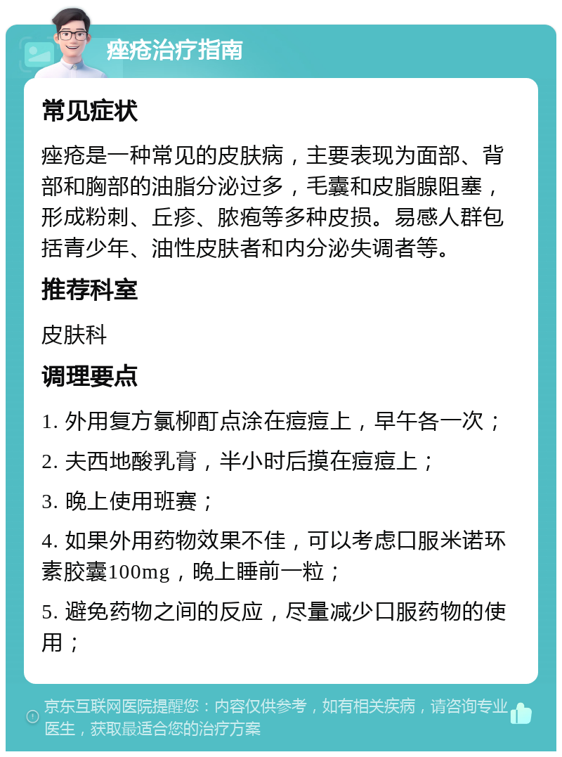 痤疮治疗指南 常见症状 痤疮是一种常见的皮肤病，主要表现为面部、背部和胸部的油脂分泌过多，毛囊和皮脂腺阻塞，形成粉刺、丘疹、脓疱等多种皮损。易感人群包括青少年、油性皮肤者和内分泌失调者等。 推荐科室 皮肤科 调理要点 1. 外用复方氯柳酊点涂在痘痘上，早午各一次； 2. 夫西地酸乳膏，半小时后摸在痘痘上； 3. 晚上使用班赛； 4. 如果外用药物效果不佳，可以考虑口服米诺环素胶囊100mg，晚上睡前一粒； 5. 避免药物之间的反应，尽量减少口服药物的使用；