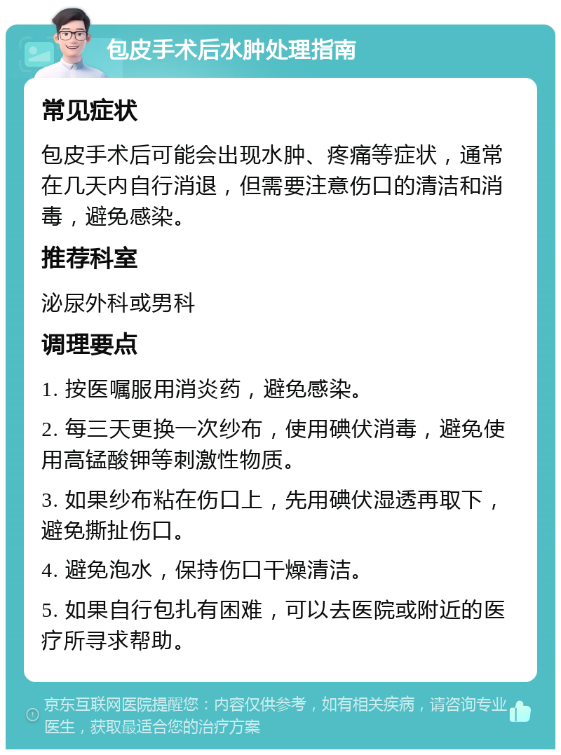 包皮手术后水肿处理指南 常见症状 包皮手术后可能会出现水肿、疼痛等症状，通常在几天内自行消退，但需要注意伤口的清洁和消毒，避免感染。 推荐科室 泌尿外科或男科 调理要点 1. 按医嘱服用消炎药，避免感染。 2. 每三天更换一次纱布，使用碘伏消毒，避免使用高锰酸钾等刺激性物质。 3. 如果纱布粘在伤口上，先用碘伏湿透再取下，避免撕扯伤口。 4. 避免泡水，保持伤口干燥清洁。 5. 如果自行包扎有困难，可以去医院或附近的医疗所寻求帮助。