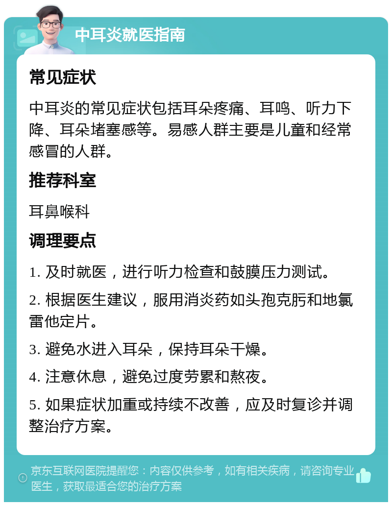 中耳炎就医指南 常见症状 中耳炎的常见症状包括耳朵疼痛、耳鸣、听力下降、耳朵堵塞感等。易感人群主要是儿童和经常感冒的人群。 推荐科室 耳鼻喉科 调理要点 1. 及时就医，进行听力检查和鼓膜压力测试。 2. 根据医生建议，服用消炎药如头孢克肟和地氯雷他定片。 3. 避免水进入耳朵，保持耳朵干燥。 4. 注意休息，避免过度劳累和熬夜。 5. 如果症状加重或持续不改善，应及时复诊并调整治疗方案。