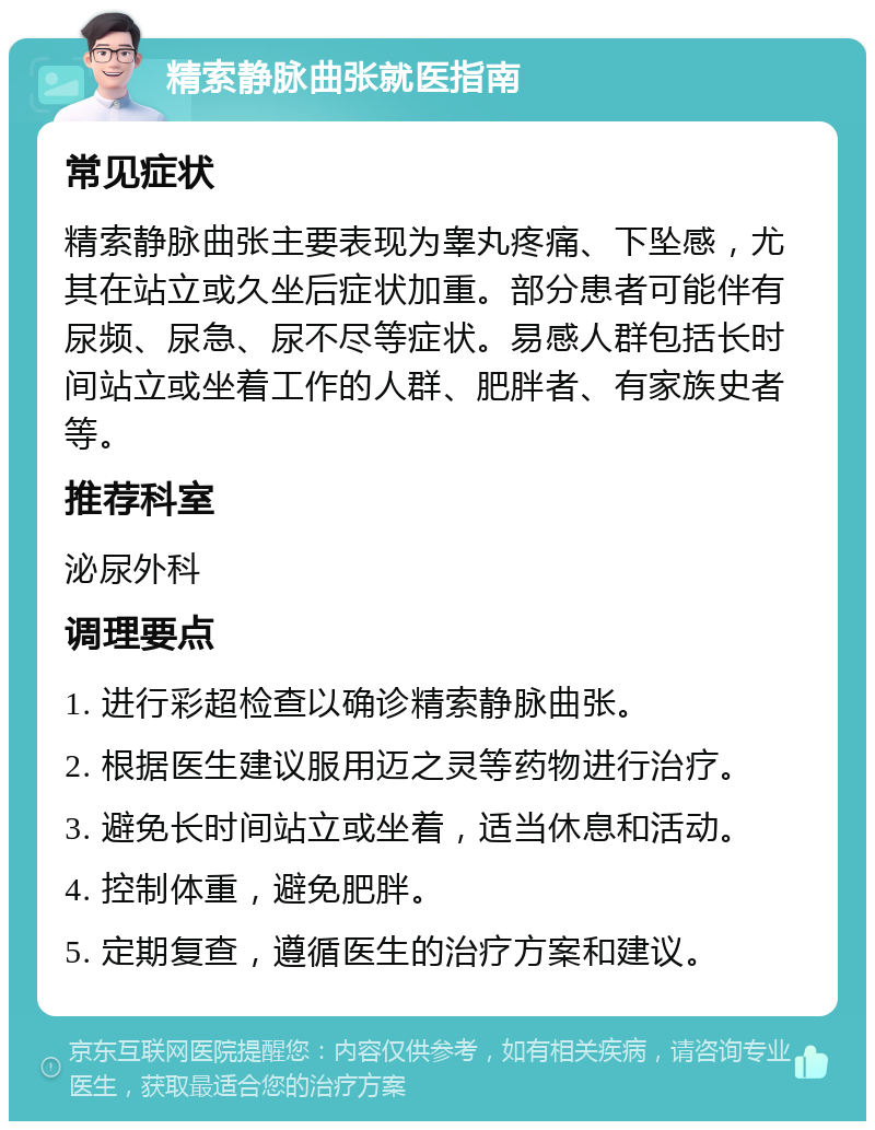 精索静脉曲张就医指南 常见症状 精索静脉曲张主要表现为睾丸疼痛、下坠感，尤其在站立或久坐后症状加重。部分患者可能伴有尿频、尿急、尿不尽等症状。易感人群包括长时间站立或坐着工作的人群、肥胖者、有家族史者等。 推荐科室 泌尿外科 调理要点 1. 进行彩超检查以确诊精索静脉曲张。 2. 根据医生建议服用迈之灵等药物进行治疗。 3. 避免长时间站立或坐着，适当休息和活动。 4. 控制体重，避免肥胖。 5. 定期复查，遵循医生的治疗方案和建议。