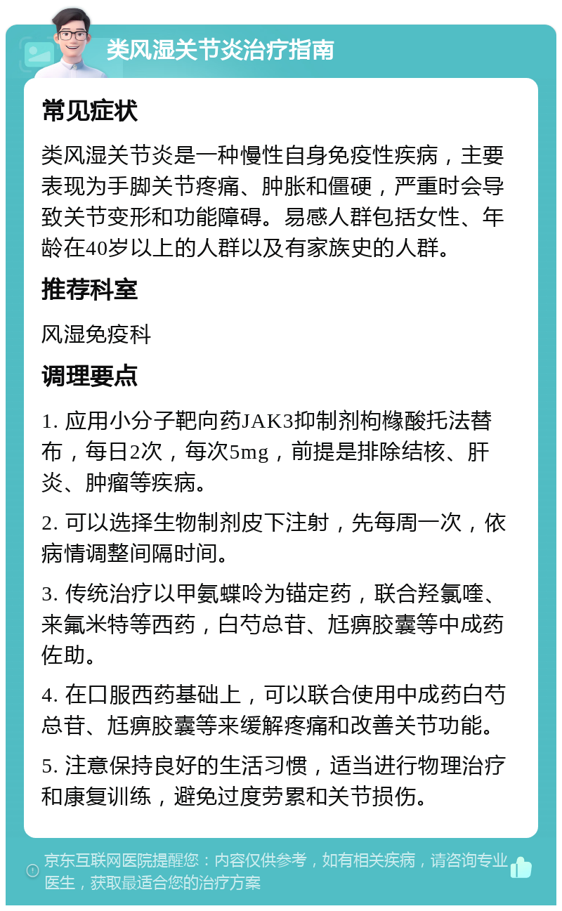 类风湿关节炎治疗指南 常见症状 类风湿关节炎是一种慢性自身免疫性疾病，主要表现为手脚关节疼痛、肿胀和僵硬，严重时会导致关节变形和功能障碍。易感人群包括女性、年龄在40岁以上的人群以及有家族史的人群。 推荐科室 风湿免疫科 调理要点 1. 应用小分子靶向药JAK3抑制剂枸橼酸托法替布，每日2次，每次5mg，前提是排除结核、肝炎、肿瘤等疾病。 2. 可以选择生物制剂皮下注射，先每周一次，依病情调整间隔时间。 3. 传统治疗以甲氨蝶呤为锚定药，联合羟氯喹、来氟米特等西药，白芍总苷、尪痹胶囊等中成药佐助。 4. 在口服西药基础上，可以联合使用中成药白芍总苷、尪痹胶囊等来缓解疼痛和改善关节功能。 5. 注意保持良好的生活习惯，适当进行物理治疗和康复训练，避免过度劳累和关节损伤。