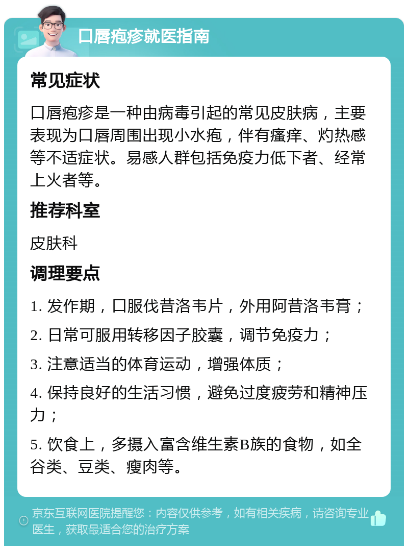 口唇疱疹就医指南 常见症状 口唇疱疹是一种由病毒引起的常见皮肤病，主要表现为口唇周围出现小水疱，伴有瘙痒、灼热感等不适症状。易感人群包括免疫力低下者、经常上火者等。 推荐科室 皮肤科 调理要点 1. 发作期，口服伐昔洛韦片，外用阿昔洛韦膏； 2. 日常可服用转移因子胶囊，调节免疫力； 3. 注意适当的体育运动，增强体质； 4. 保持良好的生活习惯，避免过度疲劳和精神压力； 5. 饮食上，多摄入富含维生素B族的食物，如全谷类、豆类、瘦肉等。