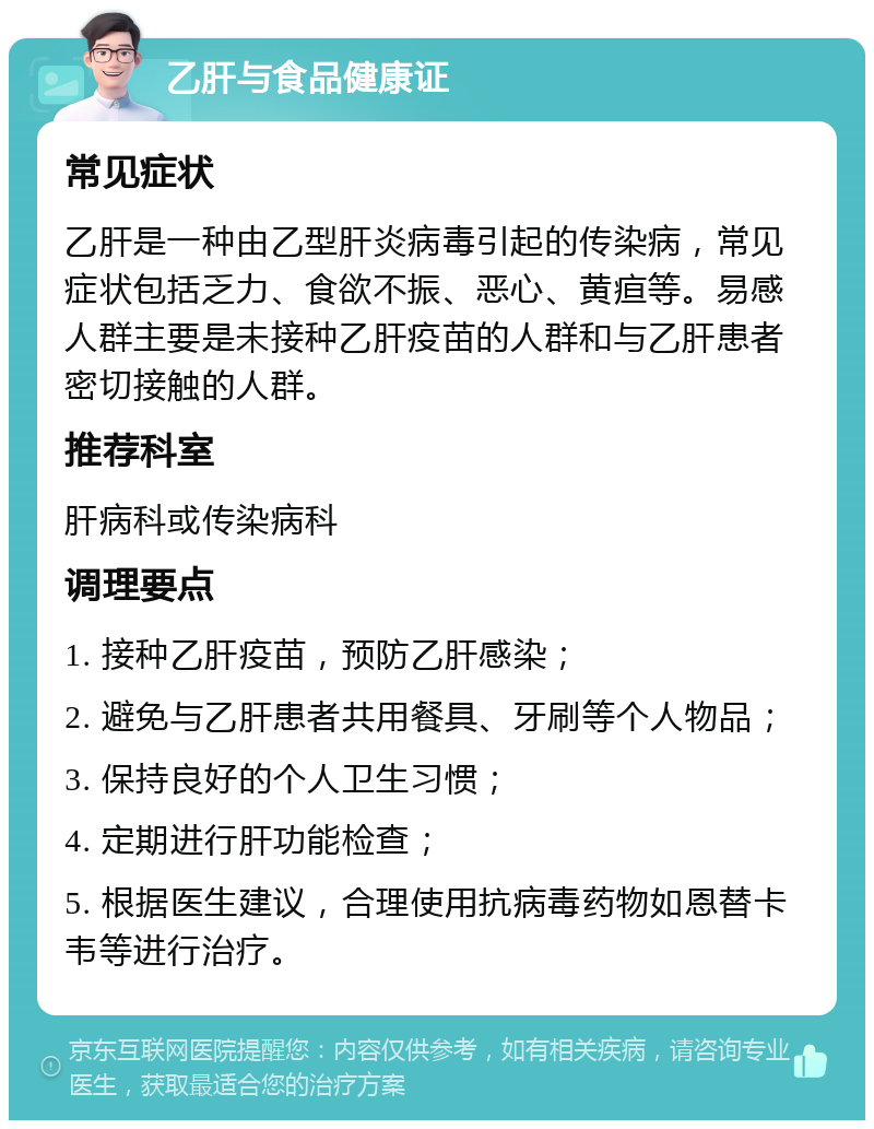 乙肝与食品健康证 常见症状 乙肝是一种由乙型肝炎病毒引起的传染病，常见症状包括乏力、食欲不振、恶心、黄疸等。易感人群主要是未接种乙肝疫苗的人群和与乙肝患者密切接触的人群。 推荐科室 肝病科或传染病科 调理要点 1. 接种乙肝疫苗，预防乙肝感染； 2. 避免与乙肝患者共用餐具、牙刷等个人物品； 3. 保持良好的个人卫生习惯； 4. 定期进行肝功能检查； 5. 根据医生建议，合理使用抗病毒药物如恩替卡韦等进行治疗。