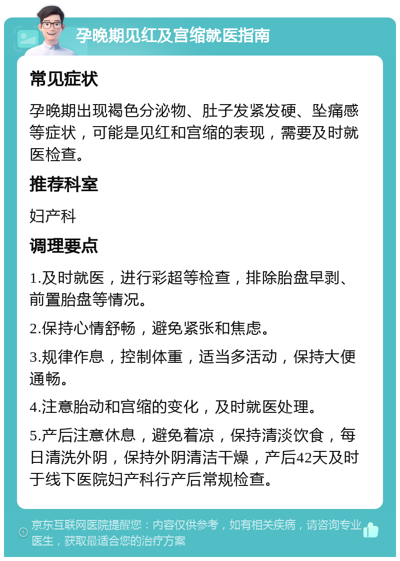 孕晚期见红及宫缩就医指南 常见症状 孕晚期出现褐色分泌物、肚子发紧发硬、坠痛感等症状，可能是见红和宫缩的表现，需要及时就医检查。 推荐科室 妇产科 调理要点 1.及时就医，进行彩超等检查，排除胎盘早剥、前置胎盘等情况。 2.保持心情舒畅，避免紧张和焦虑。 3.规律作息，控制体重，适当多活动，保持大便通畅。 4.注意胎动和宫缩的变化，及时就医处理。 5.产后注意休息，避免着凉，保持清淡饮食，每日清洗外阴，保持外阴清洁干燥，产后42天及时于线下医院妇产科行产后常规检查。