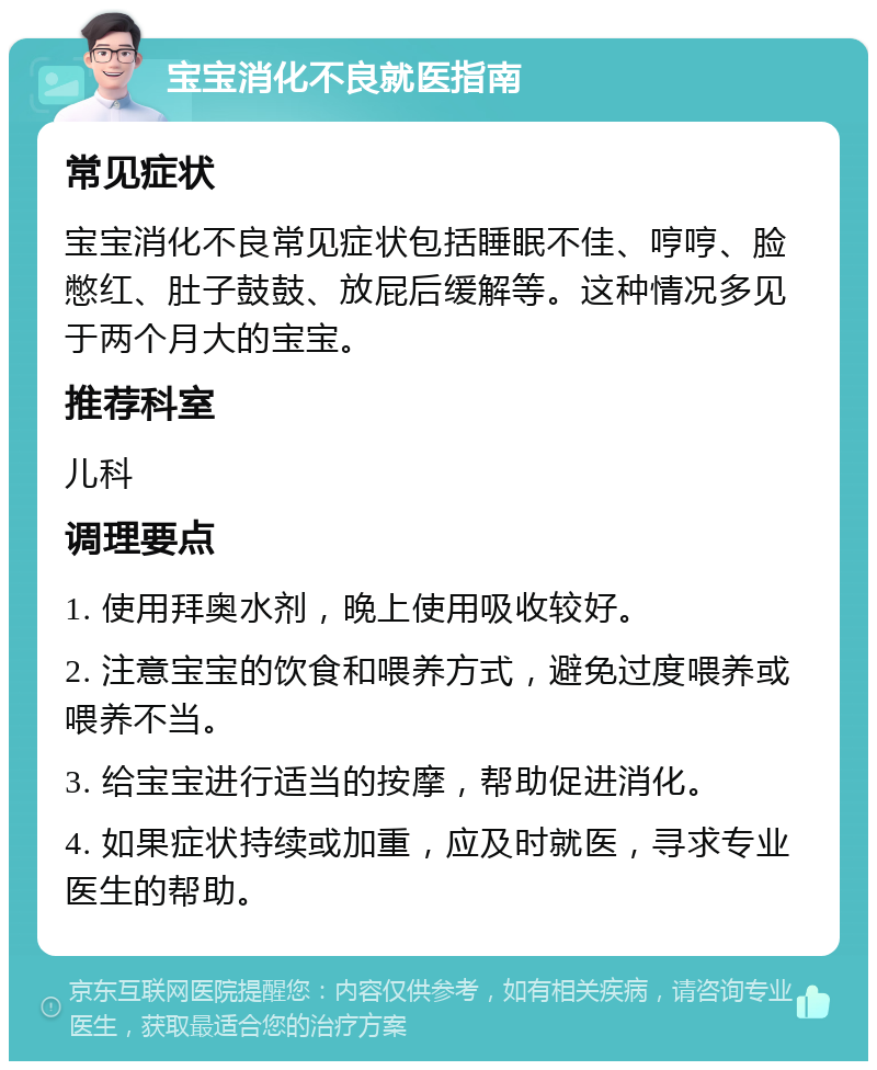 宝宝消化不良就医指南 常见症状 宝宝消化不良常见症状包括睡眠不佳、哼哼、脸憋红、肚子鼓鼓、放屁后缓解等。这种情况多见于两个月大的宝宝。 推荐科室 儿科 调理要点 1. 使用拜奥水剂，晚上使用吸收较好。 2. 注意宝宝的饮食和喂养方式，避免过度喂养或喂养不当。 3. 给宝宝进行适当的按摩，帮助促进消化。 4. 如果症状持续或加重，应及时就医，寻求专业医生的帮助。