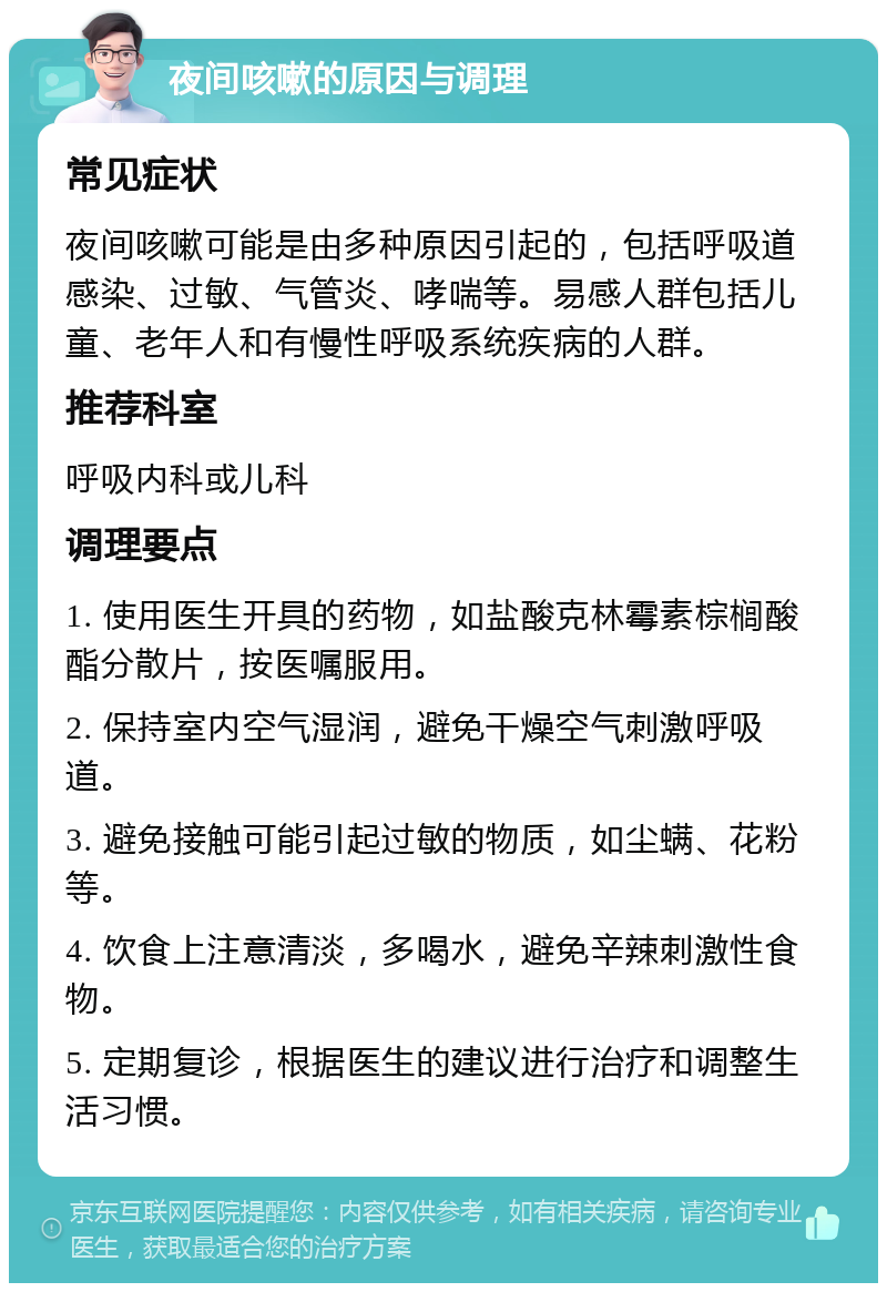 夜间咳嗽的原因与调理 常见症状 夜间咳嗽可能是由多种原因引起的，包括呼吸道感染、过敏、气管炎、哮喘等。易感人群包括儿童、老年人和有慢性呼吸系统疾病的人群。 推荐科室 呼吸内科或儿科 调理要点 1. 使用医生开具的药物，如盐酸克林霉素棕榈酸酯分散片，按医嘱服用。 2. 保持室内空气湿润，避免干燥空气刺激呼吸道。 3. 避免接触可能引起过敏的物质，如尘螨、花粉等。 4. 饮食上注意清淡，多喝水，避免辛辣刺激性食物。 5. 定期复诊，根据医生的建议进行治疗和调整生活习惯。