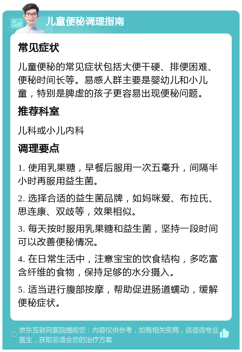 儿童便秘调理指南 常见症状 儿童便秘的常见症状包括大便干硬、排便困难、便秘时间长等。易感人群主要是婴幼儿和小儿童，特别是脾虚的孩子更容易出现便秘问题。 推荐科室 儿科或小儿内科 调理要点 1. 使用乳果糖，早餐后服用一次五毫升，间隔半小时再服用益生菌。 2. 选择合适的益生菌品牌，如妈咪爱、布拉氏、思连康、双歧等，效果相似。 3. 每天按时服用乳果糖和益生菌，坚持一段时间可以改善便秘情况。 4. 在日常生活中，注意宝宝的饮食结构，多吃富含纤维的食物，保持足够的水分摄入。 5. 适当进行腹部按摩，帮助促进肠道蠕动，缓解便秘症状。