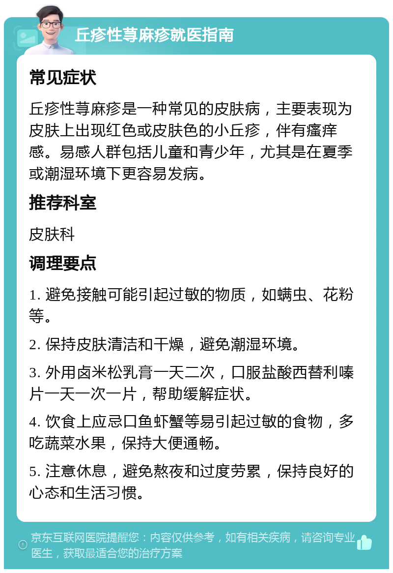 丘疹性荨麻疹就医指南 常见症状 丘疹性荨麻疹是一种常见的皮肤病，主要表现为皮肤上出现红色或皮肤色的小丘疹，伴有瘙痒感。易感人群包括儿童和青少年，尤其是在夏季或潮湿环境下更容易发病。 推荐科室 皮肤科 调理要点 1. 避免接触可能引起过敏的物质，如螨虫、花粉等。 2. 保持皮肤清洁和干燥，避免潮湿环境。 3. 外用卤米松乳膏一天二次，口服盐酸西替利嗪片一天一次一片，帮助缓解症状。 4. 饮食上应忌口鱼虾蟹等易引起过敏的食物，多吃蔬菜水果，保持大便通畅。 5. 注意休息，避免熬夜和过度劳累，保持良好的心态和生活习惯。