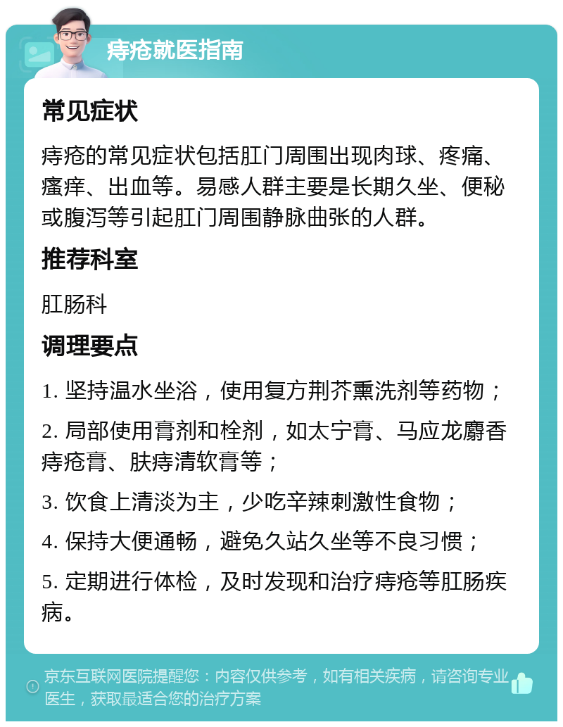 痔疮就医指南 常见症状 痔疮的常见症状包括肛门周围出现肉球、疼痛、瘙痒、出血等。易感人群主要是长期久坐、便秘或腹泻等引起肛门周围静脉曲张的人群。 推荐科室 肛肠科 调理要点 1. 坚持温水坐浴，使用复方荆芥熏洗剂等药物； 2. 局部使用膏剂和栓剂，如太宁膏、马应龙麝香痔疮膏、肤痔清软膏等； 3. 饮食上清淡为主，少吃辛辣刺激性食物； 4. 保持大便通畅，避免久站久坐等不良习惯； 5. 定期进行体检，及时发现和治疗痔疮等肛肠疾病。