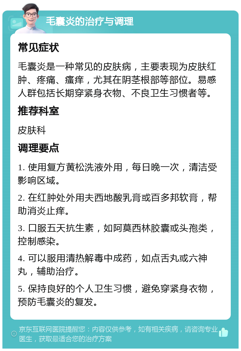 毛囊炎的治疗与调理 常见症状 毛囊炎是一种常见的皮肤病，主要表现为皮肤红肿、疼痛、瘙痒，尤其在阴茎根部等部位。易感人群包括长期穿紧身衣物、不良卫生习惯者等。 推荐科室 皮肤科 调理要点 1. 使用复方黄松洗液外用，每日晚一次，清洁受影响区域。 2. 在红肿处外用夫西地酸乳膏或百多邦软膏，帮助消炎止痒。 3. 口服五天抗生素，如阿莫西林胶囊或头孢类，控制感染。 4. 可以服用清热解毒中成药，如点舌丸或六神丸，辅助治疗。 5. 保持良好的个人卫生习惯，避免穿紧身衣物，预防毛囊炎的复发。